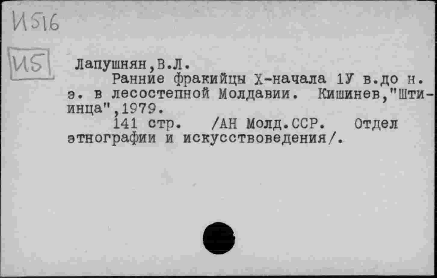 ﻿HSU
Лапушнян,В.Л.
Ранние фракийцы Х-начала 1У в.до н. э. в лесостепной Молдавии. Кишинев,”Шти-инца",1979.
141 стр. /АН Молд.ССР. Отдел этнографии и искусствоведения/.